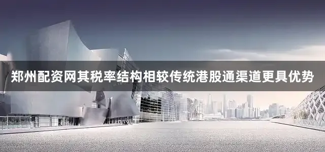 郑州配资网其税率结构相较传统港股通渠道更具优势