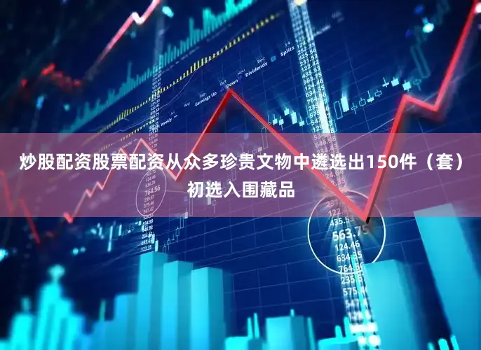 炒股配资股票配资从众多珍贵文物中遴选出150件（套）初选入围藏品