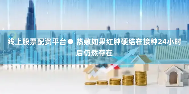 线上股票配资平台● 热敷如果红肿硬结在接种24小时后仍然存在
