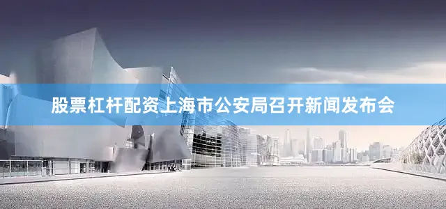 股票杠杆配资上海市公安局召开新闻发布会