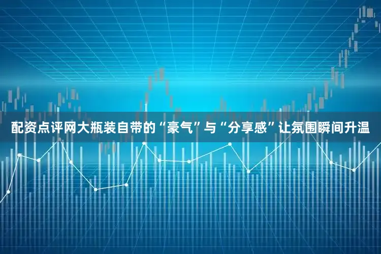 配资点评网大瓶装自带的“豪气”与“分享感”让氛围瞬间升温