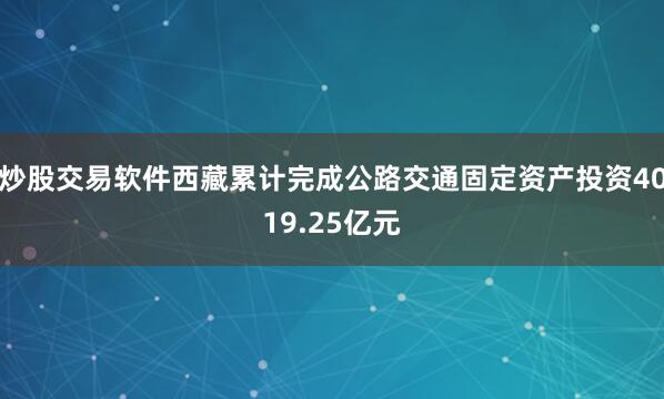 炒股交易软件西藏累计完成公路交通固定资产投资4019.25亿元