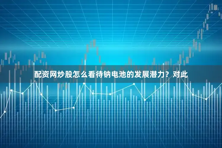 配资网炒股怎么看待钠电池的发展潜力？对此