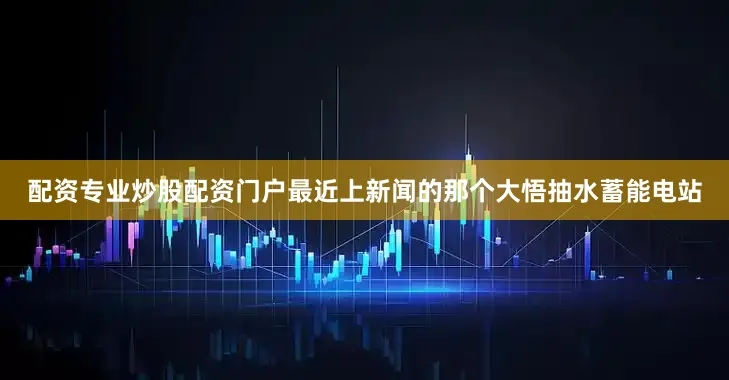 配资专业炒股配资门户最近上新闻的那个大悟抽水蓄能电站